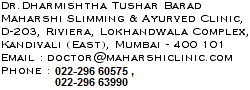 Dr.Dharmishtha Tushar Barad, Maharshi Slimming & Ayurved Clinic, D-203, Riviera, Lokhandwala Complex, Kandivali (East), Mumbai - 400 101 Email : doctor@maharshiclinic.com Phone : 022-846 3990 Telefax : 022-846 3990
